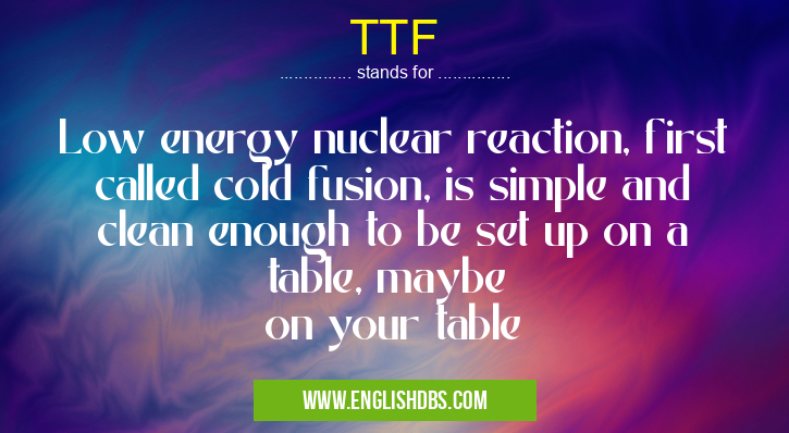 TTF means Low energy nuclear reaction, first called cold fusion, is simple and clean enough to be set up on a table, maybe
on your table TTF