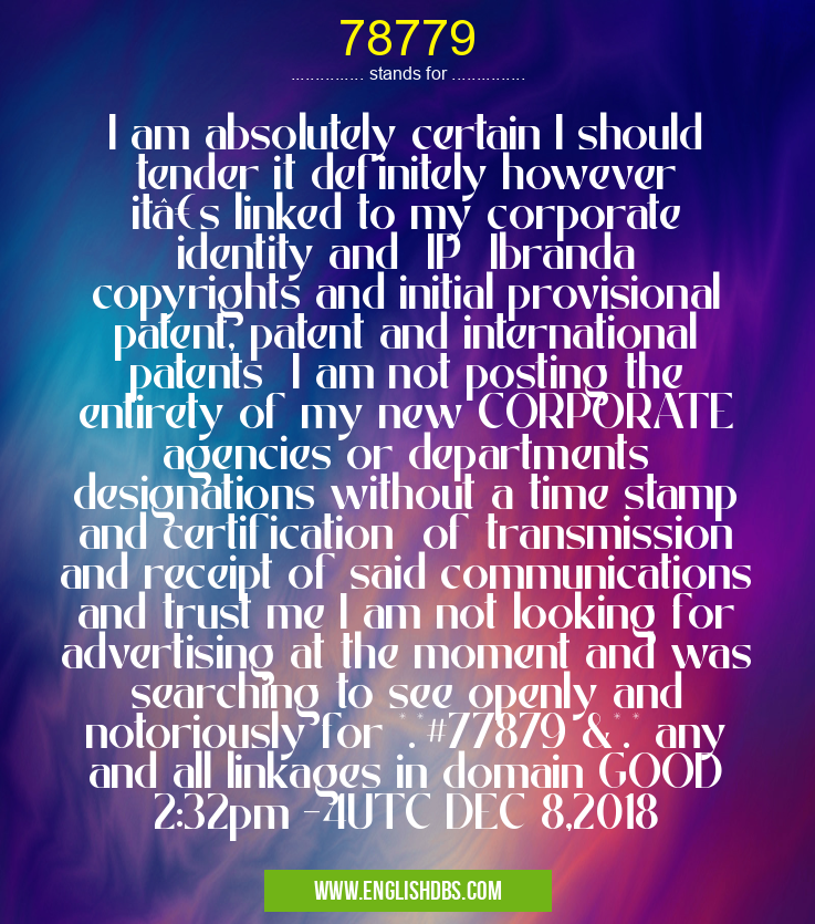 78779 means I am absolutely certain I should tender it definitely however it’s linked to my corporate identity and IP Ibranda copyrights and initial provisional patent, patent and international patents I am not posting the entirety of my new CORPORATE agencies or departments designations without a time stamp and certification of transmission and receipt of said communications and trust me I am not looking for advertising at the moment and was searching to see openly and notoriously for *.*#77879 &*.* any and all linkages in domain GOOD 2:32pm -4UTC DEC 8,2018 78779