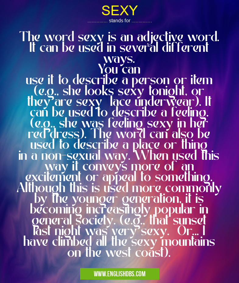 SEXY means The word sexy is an adjective word. It can be used in several different ways.
You can
use it to describe a person or item (e.g., she looks sexy tonight, or they are sexy lace underwear). It can be used to describe a feeling. (e.g., she was feeling sexy in her red dress). The word can also be used to describe a place or thing in a non-sexual way. When used this way it conveys more of an excitement or appeal to something. Although this is used more commonly by the younger generation, it is becoming increasingly popular in general society. (e.g., that sunset last night was very sexy. Or... I have climbed all the sexy mountains on the west coast). SEXY