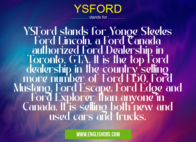 YSFORD means YSFord stands for Yonge Steeles Ford Lincoln, a Ford Canada authorized Ford Dealership in Toronto, GTA. It is the top Ford dealership in the country selling more number of Ford F150, Ford Mustang, Ford Escape, Ford Edge and Ford Explorer than anyone in Canada. It is selling both new and used cars and trucks. YSFORD