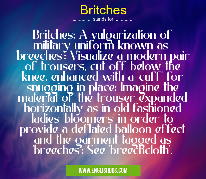 Britches means Britches; A vulgarization of military uniform known as
'breeches': Visualize a modern pair of trousers, cut off below the knee, enhanced with a 'cuff' for snugging in place; Imagine the material of the trouser expanded horizontally as in old fashioned ladies 'bloomers' in order to provide a deflated balloon effect and the garment tagged as 'breeches': See 'breechcloth'. Britches
