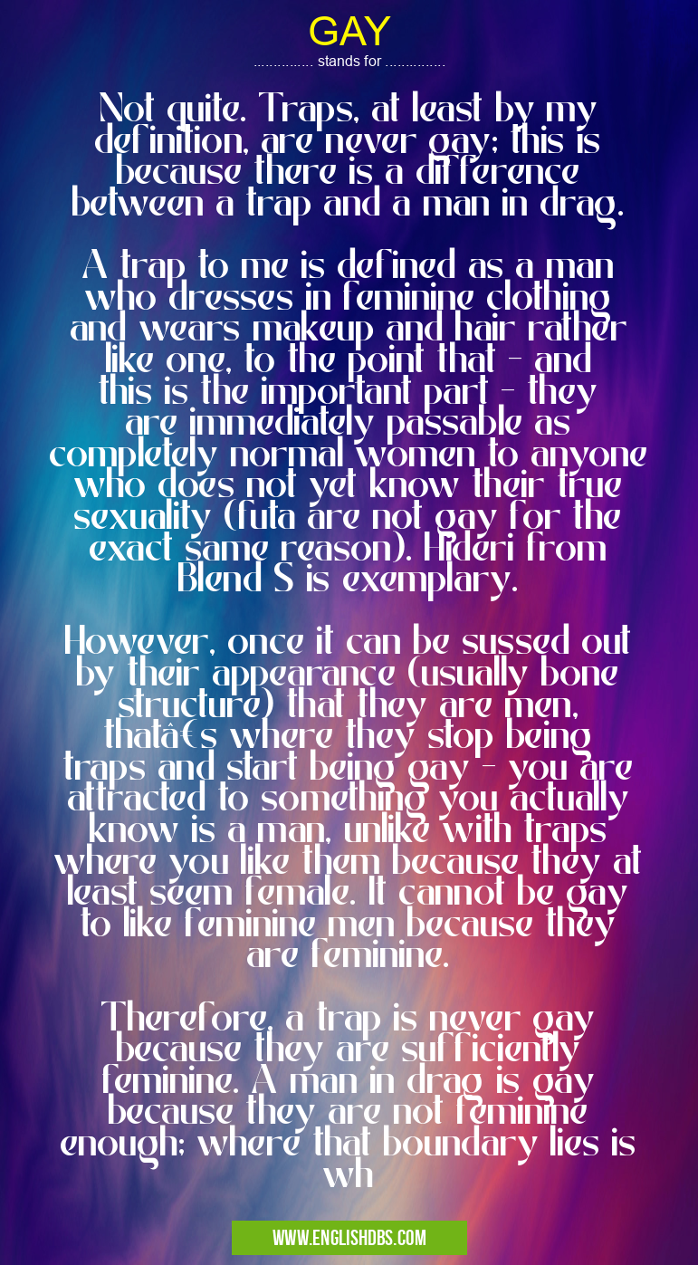 GAY means Not quite. Traps, at least by my definition, are never gay; this is because there is a difference between a trap and a man in drag.
A trap to me is defined as a man who dresses in feminine clothing and wears makeup and hair rather like one, to the point that - and this is the important part - they are immediately passable as completely normal women to anyone who does not yet know their true sexuality (futa are not gay for the exact same reason). Hideri from Blend S is exemplary.
However, once it can be sussed out by their appearance (usually bone structure) that they are men, that’s where they stop being traps and start being gay - you are attracted to something you actually know is a man, unlike with traps where you like them because they at least seem female. It cannot be gay to like feminine men because they are feminine.
Therefore, a trap is never gay because they are sufficiently feminine. A man in drag is gay because they are not feminine enough; where that boundary lies is wh GAY