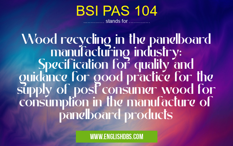 BSI PAS 104 means Wood recycling in the panelboard manufacturing industry: Specification for quality and guidance for good practice for the supply of post consumer wood for consumption in the manufacture of panelboard products BSI PAS 104