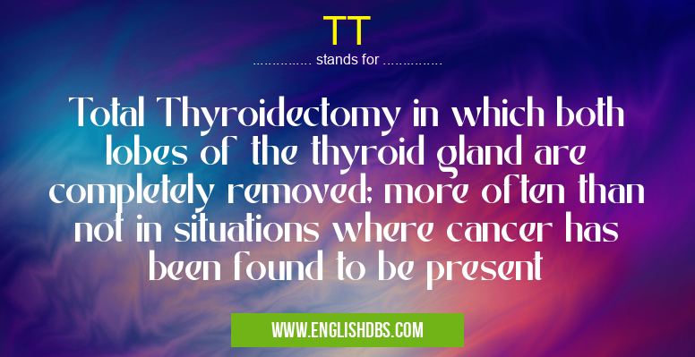 TT means Total Thyroidectomy in which both lobes of the thyroid gland are completely removed; more often than not in situations where cancer has been found to be present TT