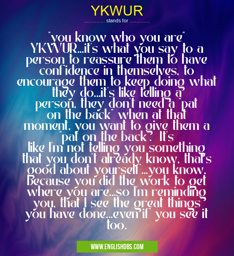 YKWUR means "you know who you are" YKWUR...it's what you say to a person to reassure them to have confidence in themselves, to encourage them to keep doing what they do...it's like telling a person, they don't need a "pat on the back" when at that moment, you want to give them a "pat on the back". It's like I'm not telling you something that you don't already know, that's good about yourself...you know, because you did the work to get where you are...so I'm reminding you, that I see the great things you have done...even if you see it too. YKWUR