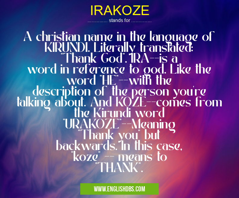 IRAKOZE means A christian name in the language of KIRUNDI. Literally translated: "Thank God". IRA--is a word in reference to god. Like the word "HE"--with the description of the person you're talking about. And KOZE--comes from the Kirundi word "URAKOZE"--Meaning "Thank you" but backwards. In this case, "koze" -- means to "THANK". IRAKOZE