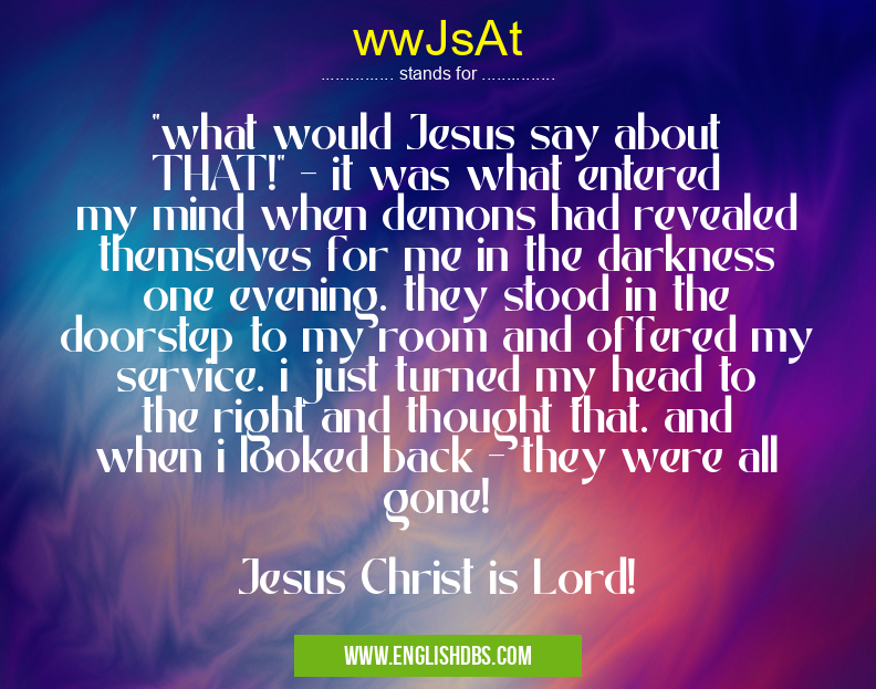 wwJsAt means "what would Jesus say about THAT!" - it was what entered my mind when demons had revealed themselves for me in the darkness one evening. they stood in the doorstep to my room and offered my service. i just turned my head to the right and thought that. and when i looked back - they were all gone!
Jesus Christ is Lord! wwJsAt