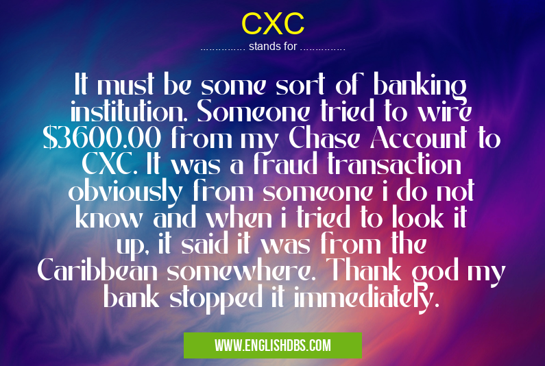 CXC means It must be some sort of banking institution. Someone tried to wire $3600.00 from my Chase Account to CXC. It was a fraud transaction obviously from someone i do not know and when i tried to look it up, it said it was from the Caribbean somewhere. Thank god my bank stopped it immediately. CXC