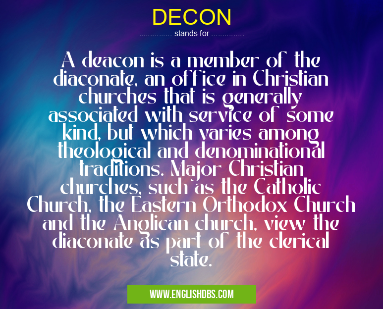 DECON means A deacon is a member of the diaconate, an office in Christian churches that is generally associated with service of some kind, but which varies among theological and denominational traditions. Major Christian churches, such as the Catholic Church, the Eastern Orthodox Church and the Anglican church, view the diaconate as part of the clerical state. DECON