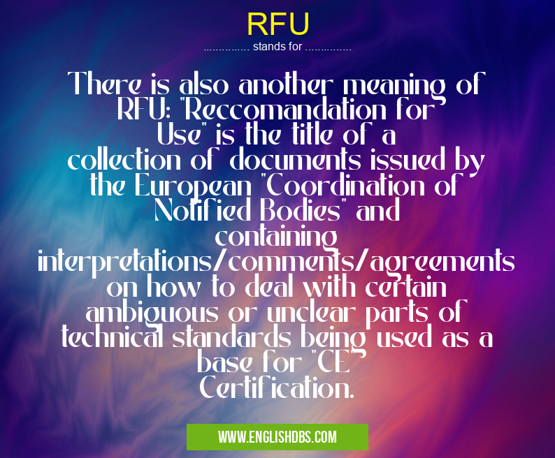 RFU means There is also another meaning of RFU: "Reccomandation for Use" is the title of a collection of documents issued by the European "Coordination of Notified Bodies" and containing interpretations/comments/agreements on how to deal with certain ambiguous or unclear parts of technical standards being used as a base for "CE" Certification. RFU
