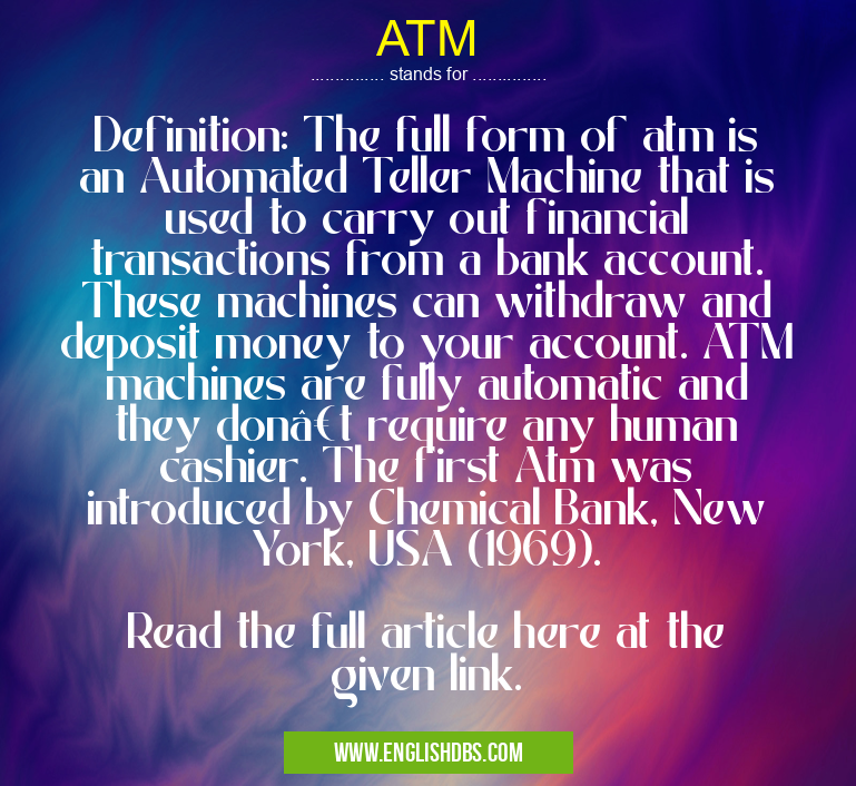 ATM means Definition: The full form of atm is an Automated Teller Machine that is used to carry out financial transactions from a bank account. These machines can withdraw and deposit money to your account. ATM machines are fully automatic and they don’t require any human cashier. The first Atm was introduced by Chemical Bank, New York, USA (1969).
Read the full article here at the given link. ATM