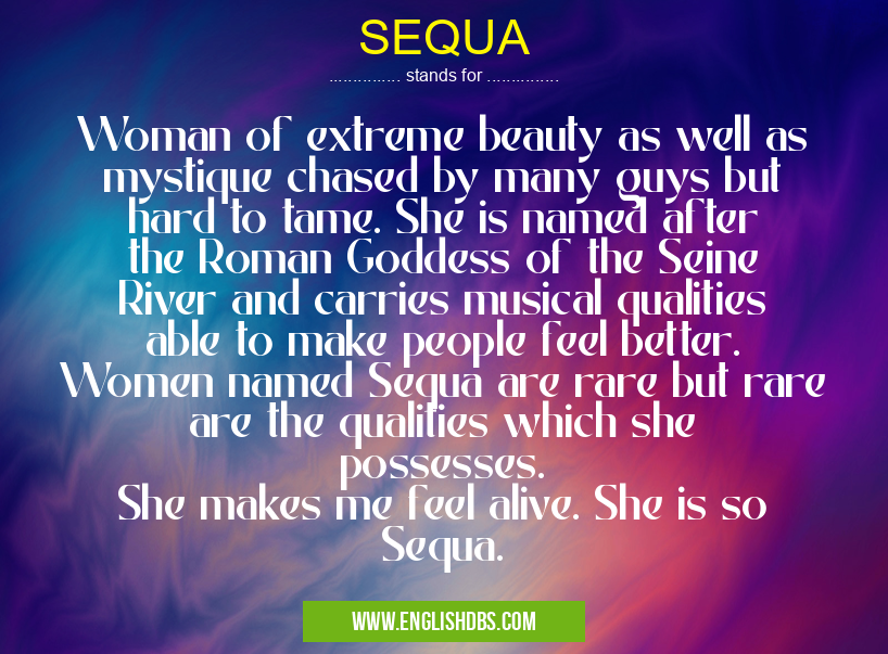 SEQUA means Woman of extreme beauty as well as mystique chased by many guys but hard to tame. She is named after the Roman Goddess of the Seine River and carries musical qualities able to make people feel better. Women named Sequa are rare but rare are the qualities which she possesses.
She makes me feel alive. She is so Sequa. SEQUA
