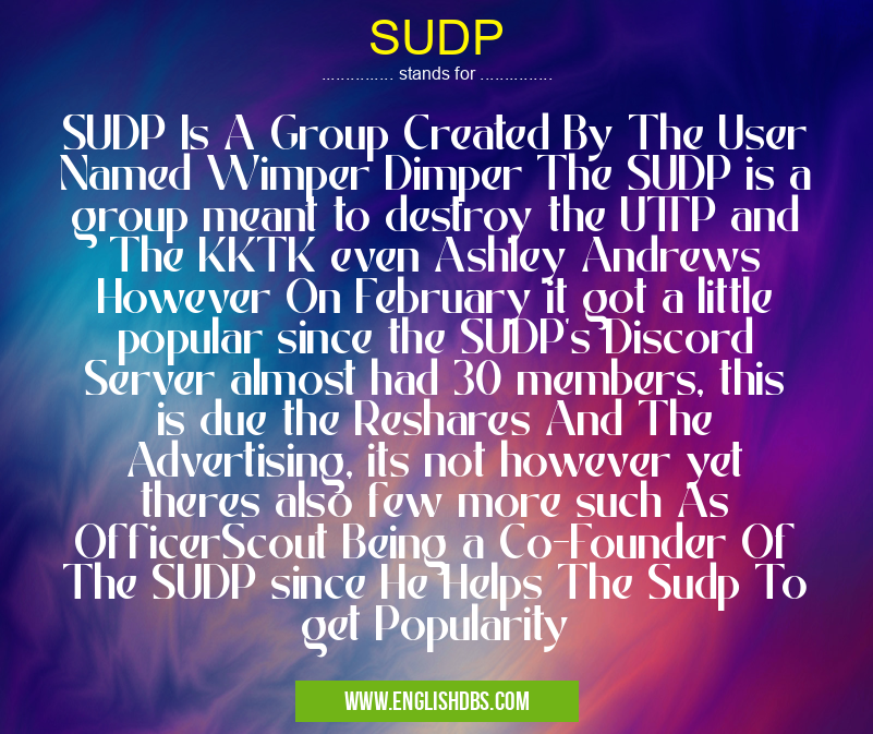 SUDP means SUDP Is A Group Created By The User Named Wimper Dimper The SUDP is a group meant to destroy the UTTP and The KKTK even Ashley Andrews However On February it got a little popular since the SUDP's Discord Server almost had 30 members, this is due the Reshares And The Advertising, its not however yet theres also few more such As OfficerScout Being a Co-Founder Of The SUDP since He Helps The Sudp To get Popularity SUDP