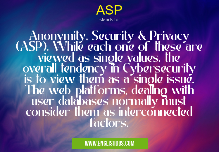 ASP means Anonymity, Security & Privacy (ASP). While each one of these are viewed as single values, the overall tendency in Cybersecurity is to view them as a single issue. The web-platforms, dealing with user databases normally must consider them as interconnected factors. ASP