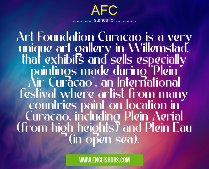 AFC means Art Foundation Curacao is a very unique art gallery in Willemstad, that exhibits and sells especially paintings made during "Plein Air Curacao", an International festival where artist from many countries paint on location in Curacao, including Plein Aerial (from high heights) and Plein Eau (in open sea). AFC