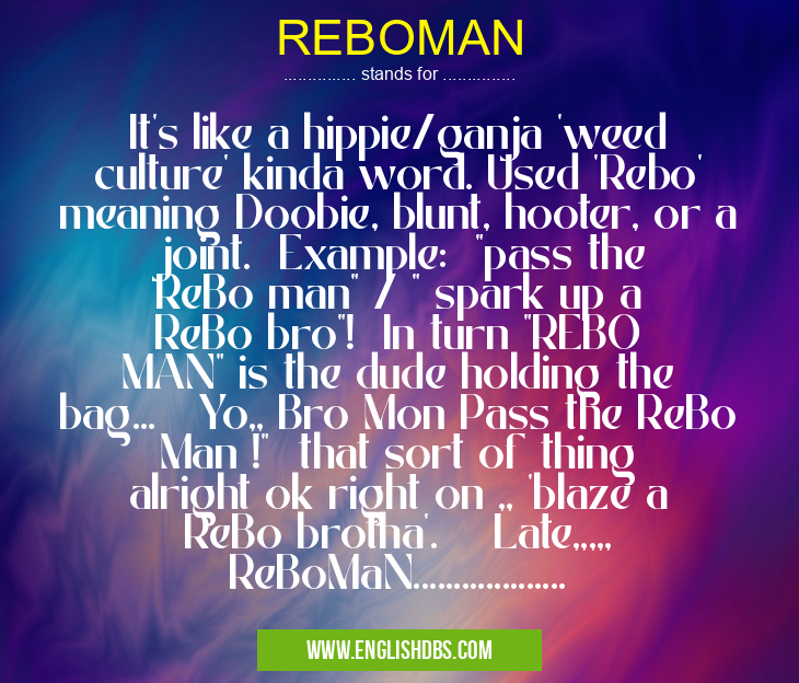REBOMAN means It's like a hippie/ganja 'weed culture' kinda word. Used 'Rebo' meaning Doobie, blunt, hooter, or a joint. Example: "pass the ReBo man" / " spark up a ReBo bro"! In turn "REBO MAN" is the dude holding the bag... Yo,, Bro Mon Pass the ReBo Man !" that sort of thing alright ok right on ,, 'blaze a ReBo brotha'. Late,,,,, ReBoMaN................... REBOMAN