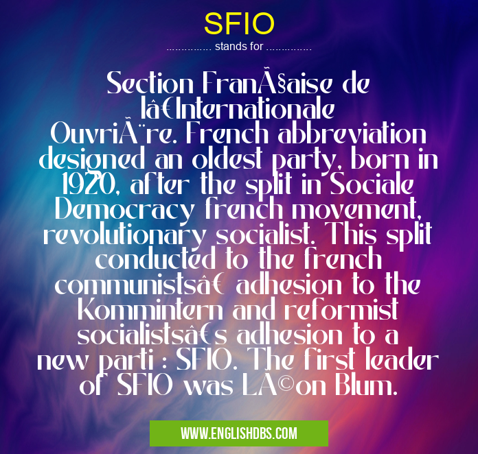 SFIO means Section Française de l’Internationale Ouvrière. French abbreviation designed an oldest party, born in 1920, after the split in Sociale Democracy french movement, revolutionary socialist. This split conducted to the french communists’ adhesion to the Kommintern and reformist socialists’s adhesion to a new parti : SFIO. The first leader of SFIO was Léon Blum. SFIO