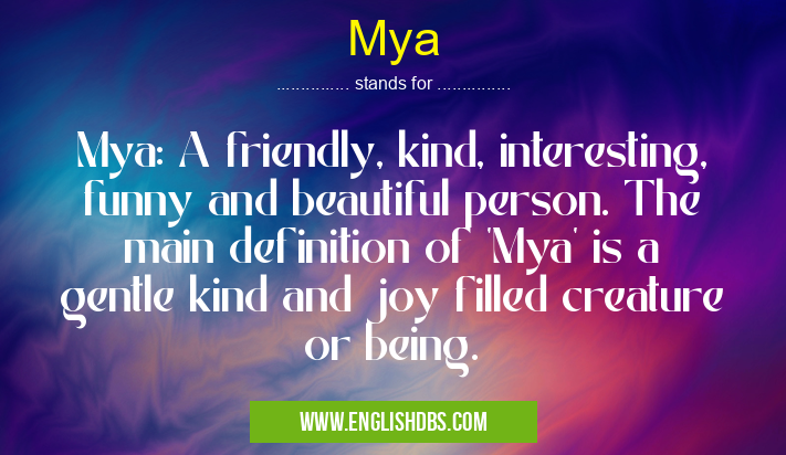 Mya means Mya: A friendly, kind, interesting, funny and beautiful person. The main definition of 'Mya' is a gentle kind and joy filled creature or being. Mya