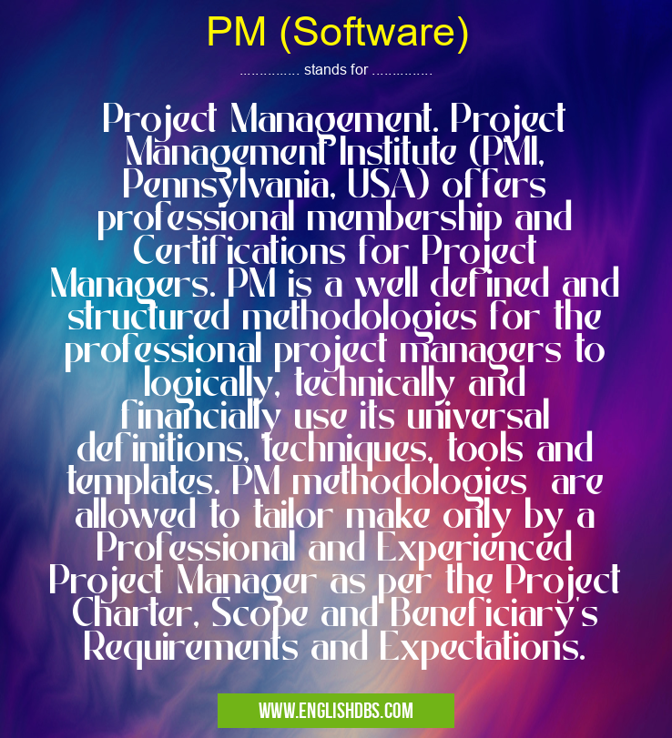 PM (Software) means Project Management. Project Management Institute (PMI, Pennsylvania, USA) offers professional membership and Certifications for Project Managers. PM is a well defined and structured methodologies for the professional project managers to logically, technically and financially use its universal definitions, techniques, tools and templates. PM methodologies are allowed to tailor make only by a Professional and Experienced Project Manager as per the Project Charter, Scope and Beneficiary's Requirements and Expectations. PM (Software)