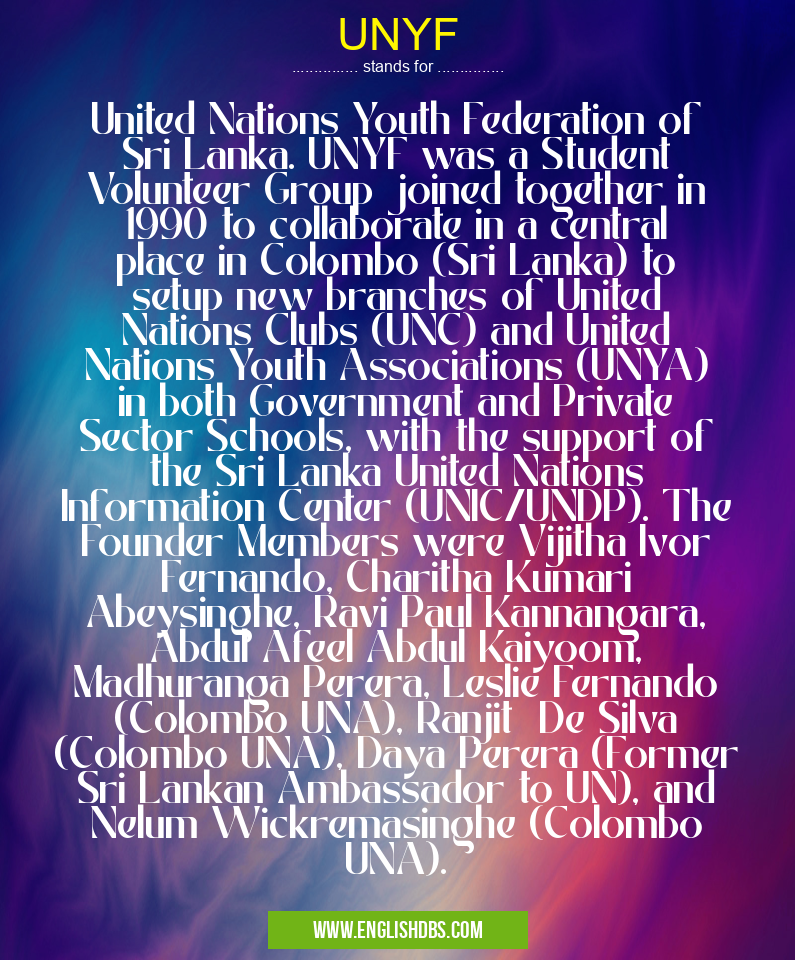 UNYF means United Nations Youth Federation of Sri Lanka. UNYF was a Student Volunteer Group joined together in 1990 to collaborate in a central place in Colombo (Sri Lanka) to setup new branches of United Nations Clubs (UNC) and United Nations Youth Associations (UNYA) in both Government and Private Sector Schools, with the support of the Sri Lanka United Nations Information Center (UNIC/UNDP). The Founder Members were Vijitha Ivor Fernando, Charitha Kumari Abeysinghe, Ravi Paul Kannangara, Abdul Afeel Abdul Kaiyoom, Madhuranga Perera, Leslie Fernando (Colombo UNA), Ranjit De Silva (Colombo UNA), Daya Perera (Former Sri Lankan Ambassador to UN), and Nelum Wickremasinghe (Colombo UNA). UNYF