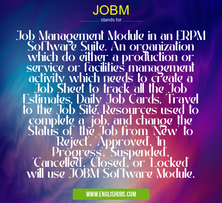 JOBM means Job Management Module in an ERPM Software Suite. An organization which do either a production or service or facilities management activity which needs to create a Job Sheet to track all the Job Estimates, Daily Job Cards, Travel to the Job Site, Resources used to complete a job, and change the Status of the Job from 'New' to 'Reject', 'Approved', 'In Progress', 'Suspended', 'Cancelled', 'Closed', or 'Locked' will use JOBM Software Module. JOBM