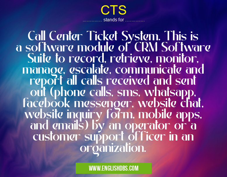 CTS means Call Center Ticket System. This is a software module of CRM Software Suite to record, retrieve, monitor, manage, escalate, communicate and report all calls received and sent out (phone calls, sms, whatsapp, facebook messenger, website chat, website inquiry form, mobile apps, and emails) by an operator or a customer support officer in an organization. CTS