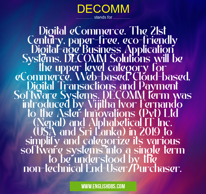 DECOMM means Digital eCommerce. The 21st Century, paper-free, eco-friendly Digital-age Business Application Systems. DECOMM Solutions will be the upper level category for eCommerce, Web-based, Cloud-based, Digital Transactions and Payment Software Systems. DECOMM term was introduced by Vijitha Ivor Fernando to the Aster Innovations (Pvt) Ltd (Nepal) and Alphabetical IT Inc. (USA and Sri Lanka) in 2019 to simplify and categorize its various software systems into a single term to be understood by the non-technical End-User/Purchaser. DECOMM