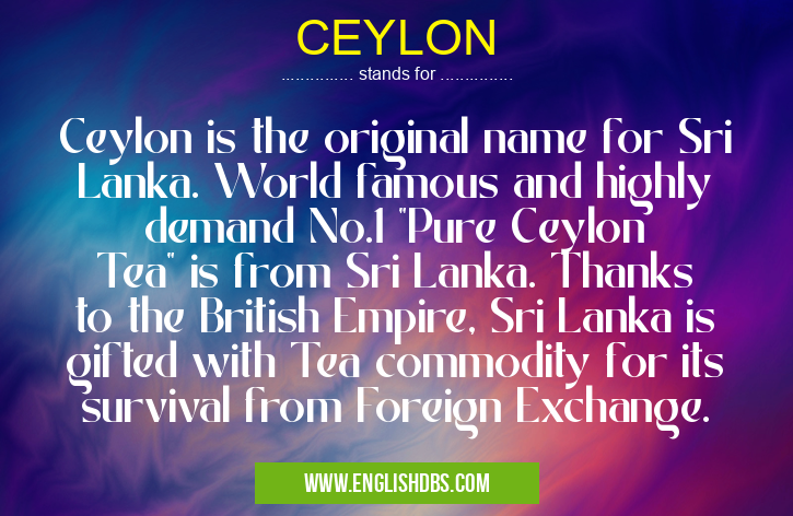 CEYLON means Ceylon is the original name for Sri Lanka. World famous and highly demand No.1 "Pure Ceylon Tea" is from Sri Lanka. Thanks to the British Empire, Sri Lanka is gifted with Tea commodity for its survival from Foreign Exchange. CEYLON