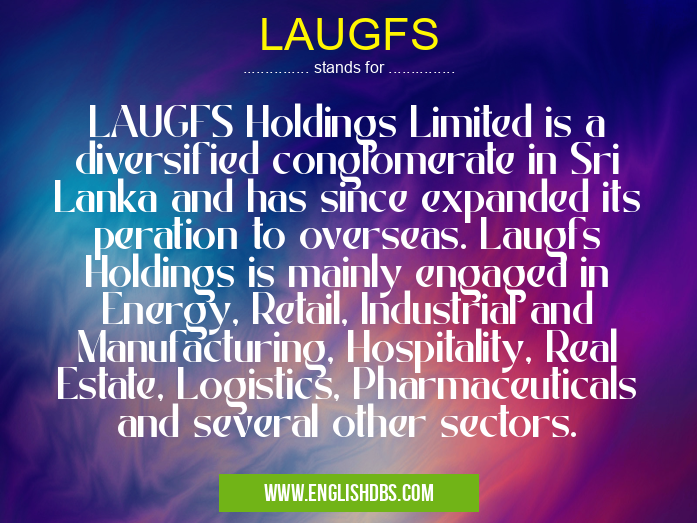 LAUGFS means LAUGFS Holdings Limited is a diversified conglomerate in Sri Lanka and has since expanded its peration to overseas. Laugfs Holdings is mainly engaged in Energy, Retail, Industrial and Manufacturing, Hospitality, Real Estate, Logistics, Pharmaceuticals and several other sectors. LAUGFS