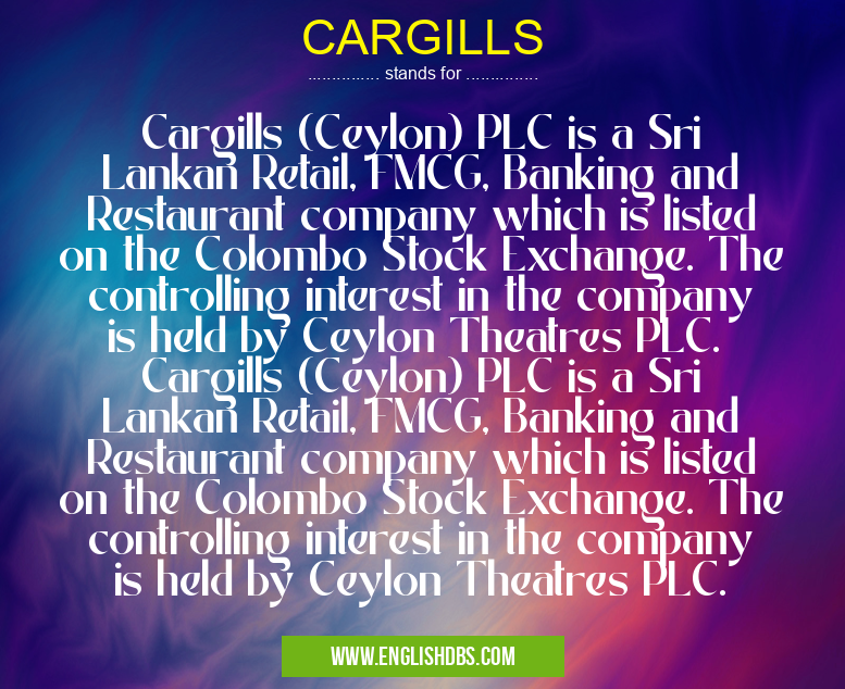 CARGILLS means Cargills (Ceylon) PLC is a Sri Lankan Retail, FMCG, Banking and Restaurant company which is listed on the Colombo Stock Exchange. The controlling interest in the company is held by Ceylon Theatres PLC. Cargills (Ceylon) PLC is a Sri Lankan Retail, FMCG, Banking and Restaurant company which is listed on the Colombo Stock Exchange. The controlling interest in the company is held by Ceylon Theatres PLC. CARGILLS