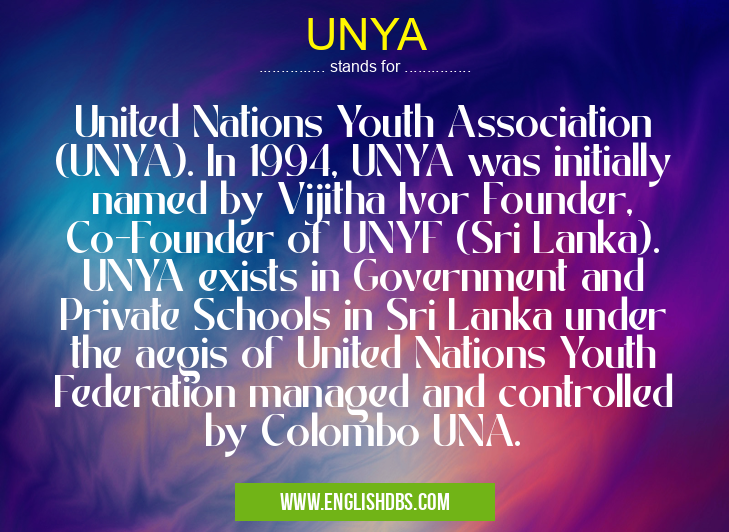 UNYA means United Nations Youth Association (UNYA). In 1994, UNYA was initially named by Vijitha Ivor Founder, Co-Founder of UNYF (Sri Lanka). UNYA exists in Government and Private Schools in Sri Lanka under the aegis of United Nations Youth Federation managed and controlled by Colombo UNA. UNYA