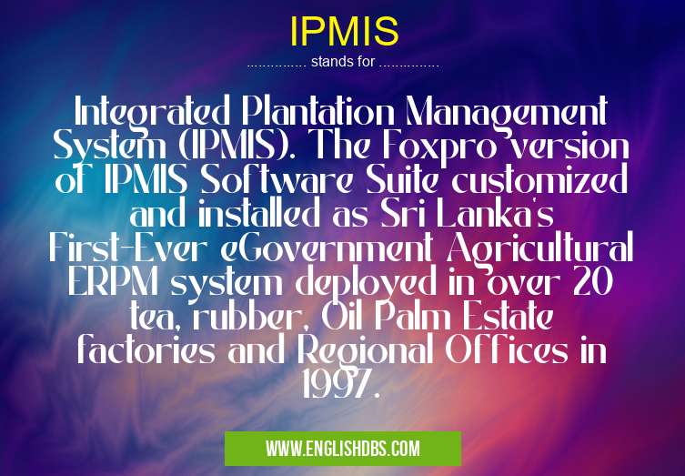 IPMIS means Integrated Plantation Management System (IPMIS). The Foxpro version of IPMIS Software Suite customized and installed as Sri Lanka's First-Ever eGovernment Agricultural ERPM system deployed in over 20 tea, rubber, Oil Palm Estate factories and Regional Offices in 1997. IPMIS