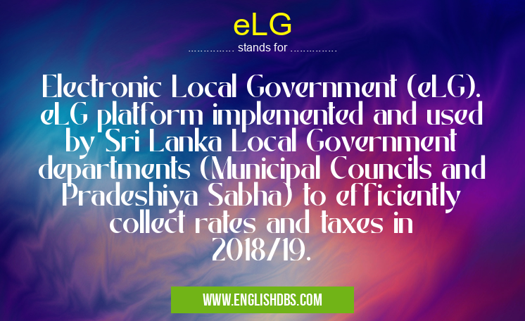 eLG means Electronic Local Government (eLG). eLG platform implemented and used by Sri Lanka Local Government departments (Municipal Councils and Pradeshiya Sabha) to efficiently collect rates and taxes in 2018/19. eLG