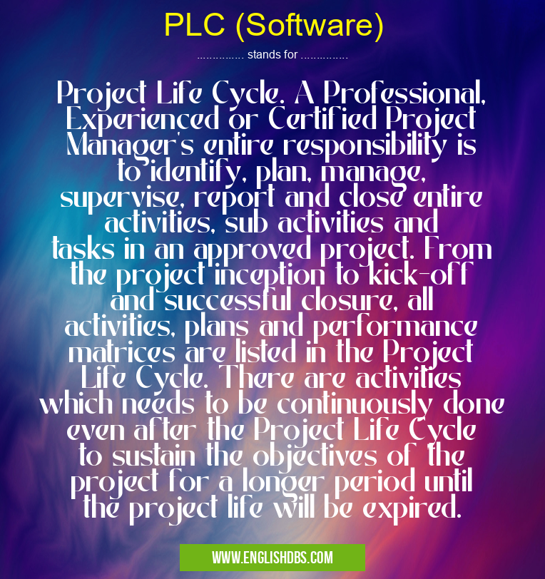 PLC (Software) means Project Life Cycle. A Professional, Experienced or Certified Project Manager's entire responsibility is to identify, plan, manage, supervise, report and close entire activities, sub activities and tasks in an approved project. From the project inception to kick-off and successful closure, all activities, plans and performance matrices are listed in the Project Life Cycle. There are activities which needs to be continuously done even after the Project Life Cycle to sustain the objectives of the project for a longer period until the project life will be expired. PLC (Software)