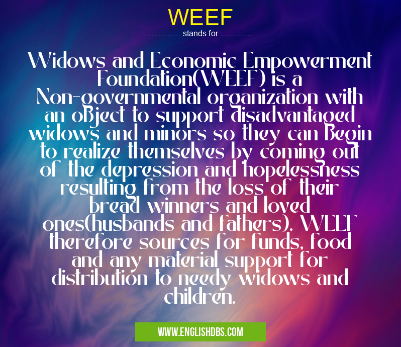 WEEF means Widows and Economic Empowerment Foundation(WEEF) is a Non-governmental organization with an object to support disadvantaged widows and minors so they can begin to realize themselves by coming out of the depression and hopelessness resulting from the loss of their bread winners and loved ones(husbands and fathers). WEEF therefore sources for funds, food and any material support for distribution to needy widows and children. WEEF
