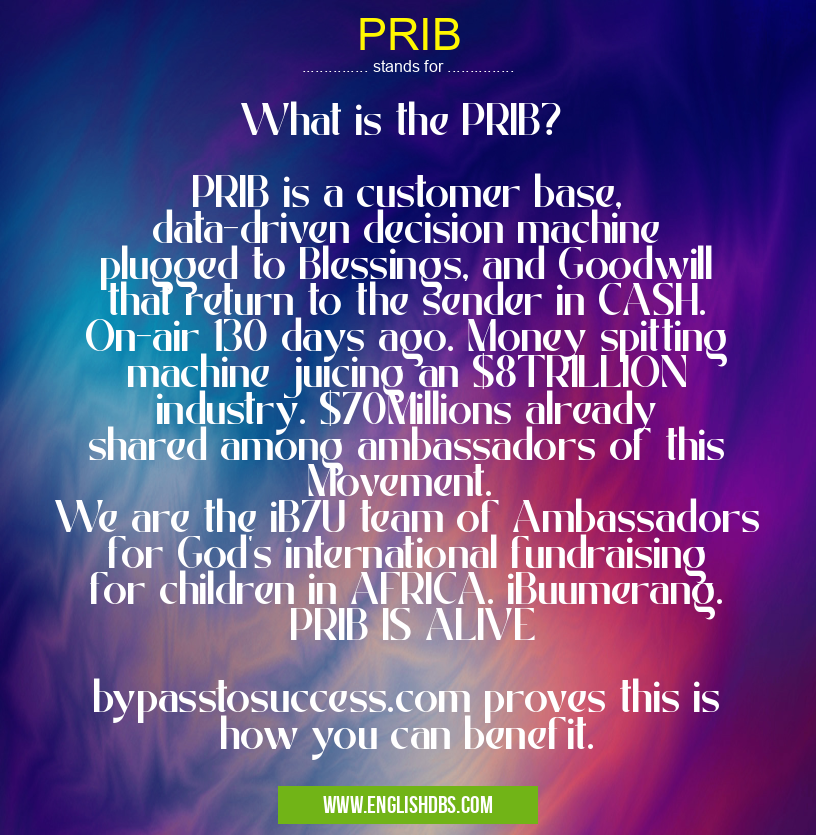 PRIB means What is the PRIB?
PRIB is a customer base, data-driven decision machine plugged to Blessings, and Goodwill that return to the sender in CASH. On-air 130 days ago. Money spitting machine juicing an $8TRILLION industry. $70Millions already shared among ambassadors of this Movement.
We are the iB7U team of Ambassadors for God's international fundraising for children in AFRICA. iBuumerang. PRIB IS ALIVE
bypasstosuccess.com proves this is how you can benefit. PRIB