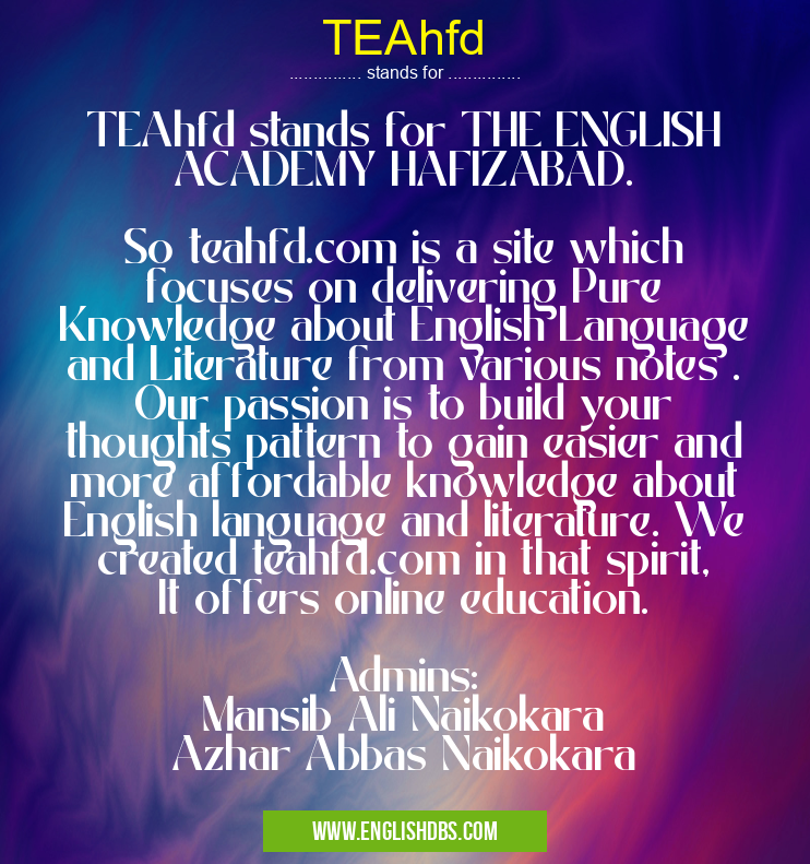 TEAhfd means TEAhfd stands for THE ENGLISH ACADEMY HAFIZABAD.
So teahfd.com is a site which focuses on delivering Pure Knowledge about English Language and Literature from various notes . Our passion is to build your thoughts pattern to gain easier and more affordable knowledge about English language and literature. We created teahfd.com in that spirit, It offers online education.
Admins:
Mansib Ali Naikokara
Azhar Abbas Naikokara TEAhfd