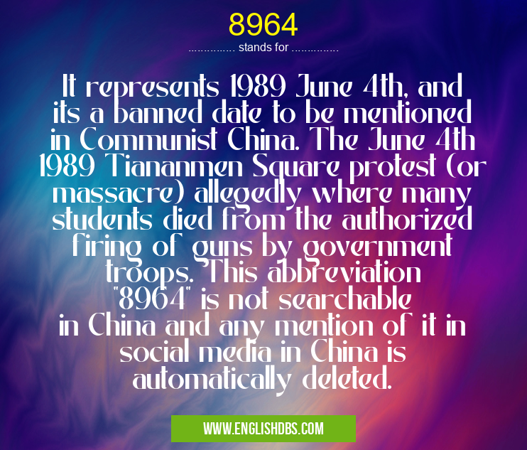 8964 means It represents 1989 June 4th, and its a banned date to be mentioned in Communist China. The June 4th 1989 Tiananmen Square protest (or massacre) allegedly where many students died from the authorized firing of guns by government troops. This abbreviation "8964" is not searchable in China and any mention of it in social media in China is automatically deleted. 8964