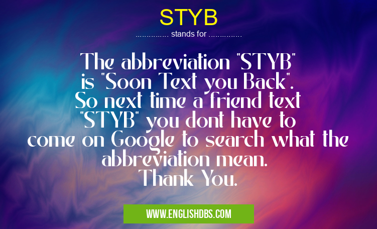 STYB means The abbreviation "STYB" is "Soon Text you Back". So next time a friend text "STYB" you dont have to come on Google to search what the abbreviation mean.
Thank You. STYB
