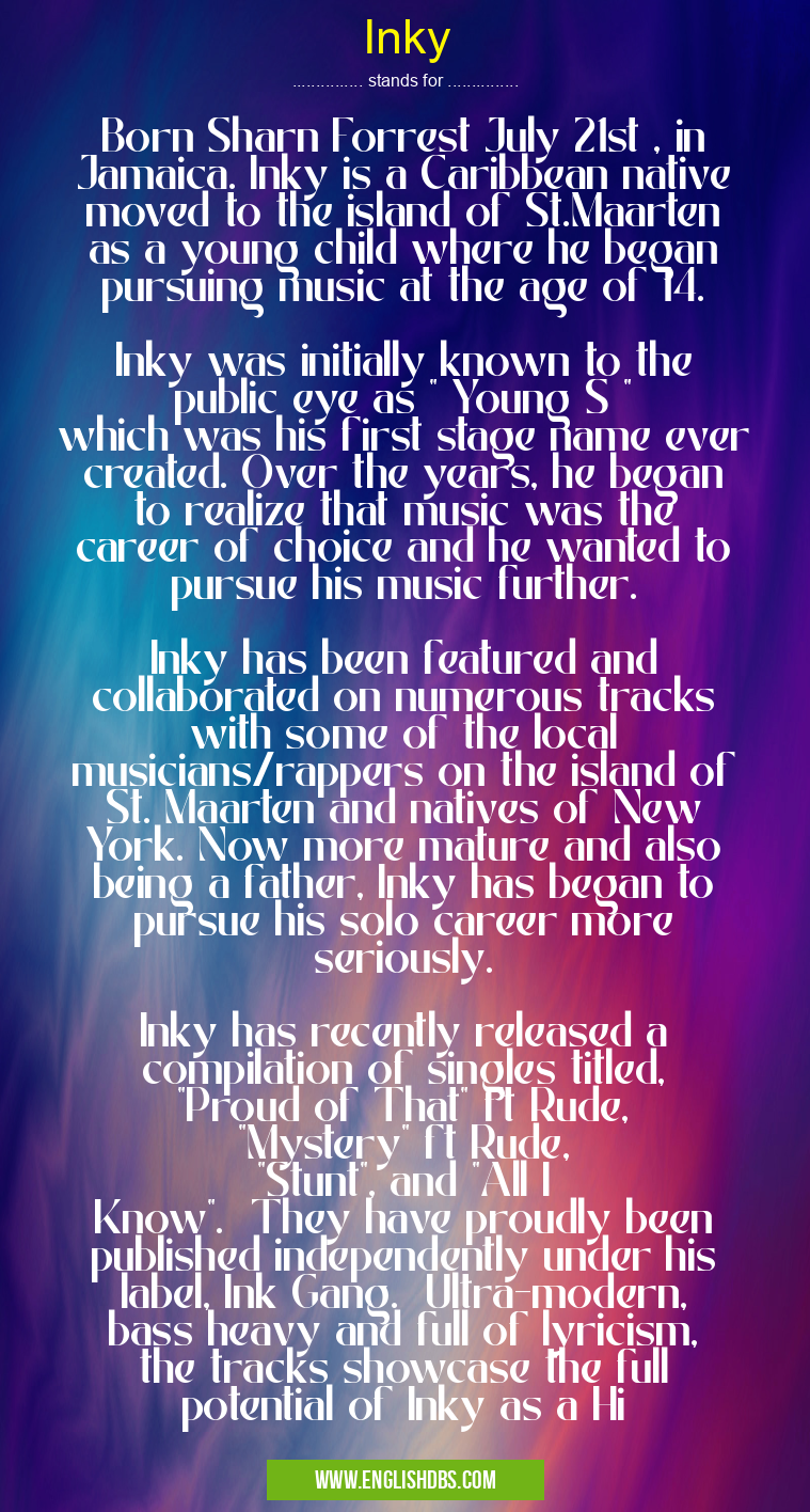 Inky means Born Sharn Forrest July 21st , in Jamaica. Inky is a Caribbean native moved to the island of St.Maarten as a young child where he began pursuing music at the age of 14.
Inky was initially known to the public eye as " Young S " which was his first stage name ever created. Over the years, he began to realize that music was the career of choice and he wanted to pursue his music further.
Inky has been featured and collaborated on numerous tracks with some of the local musicians/rappers on the island of St. Maarten and natives of New York. Now more mature and also being a father, Inky has began to pursue his solo career more seriously.
Inky has recently released a compilation of singles titled, "Proud of That" ft Rude, "Mystery" ft Rude, "Stunt", and "All I Know". They have proudly been published independently under his label, Ink Gang. Ultra-modern, bass heavy and full of lyricism, the tracks showcase the full potential of Inky as a Hi Inky