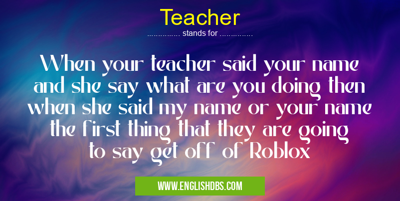 Teacher means When your teacher said your name and she say what are you doing then when she said my name or your name the first thing that they are going to say get off of Roblox Teacher