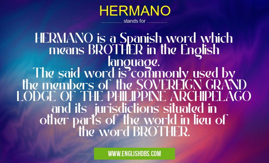 HERMANO means HERMANO is a Spanish word which means BROTHER in the English language.
The said word is commonly used by the members of the SOVEREIGN GRAND LODGE OF THE PHILIPPINE ARCHIPELAGO and its jurisdictions situated in other parts of the world in lieu of the word BROTHER. HERMANO