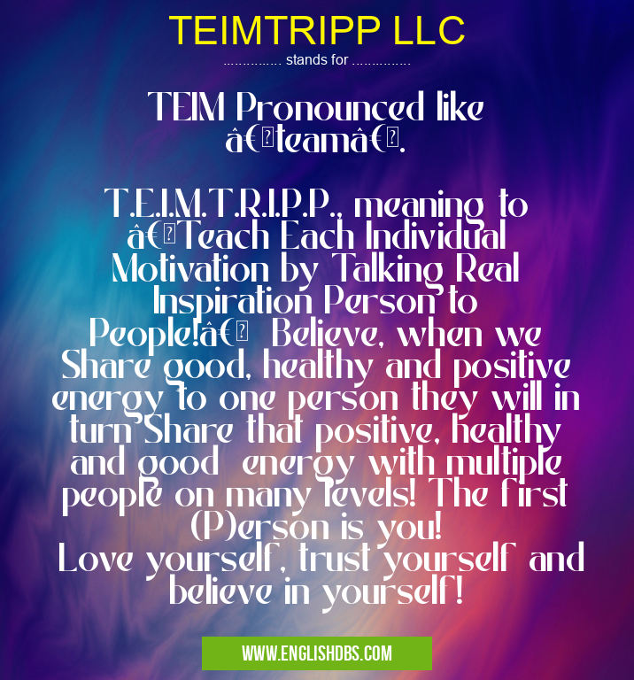 TEIMTRIPP LLC means TEIM Pronounced like “teamâ€.
T.E.I.M.T.R.I.P.P., meaning to “Teach Each Individual Motivation by Talking Real Inspiration Person to People!†Believe, when we Share good, healthy and positive energy to one person they will in turn Share that positive, healthy and good energy with multiple people on many levels! The first (P)erson is you!
Love yourself, trust yourself and believe in yourself! TEIMTRIPP LLC