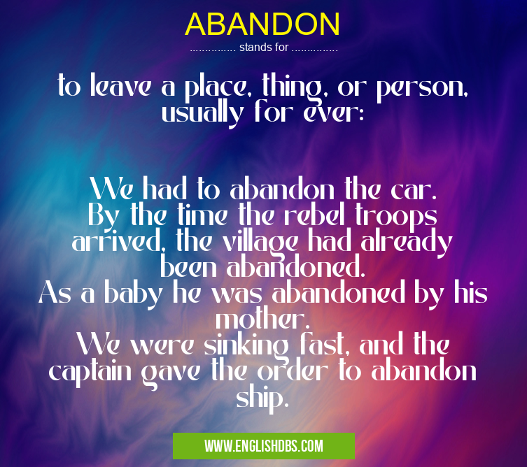 ABANDON means to leave a place, thing, or person, usually for ever:
We had to abandon the car.
By the time the rebel troops arrived, the village had already been abandoned.
As a baby he was abandoned by his mother.
We were sinking fast, and the captain gave the order to abandon ship. ABANDON