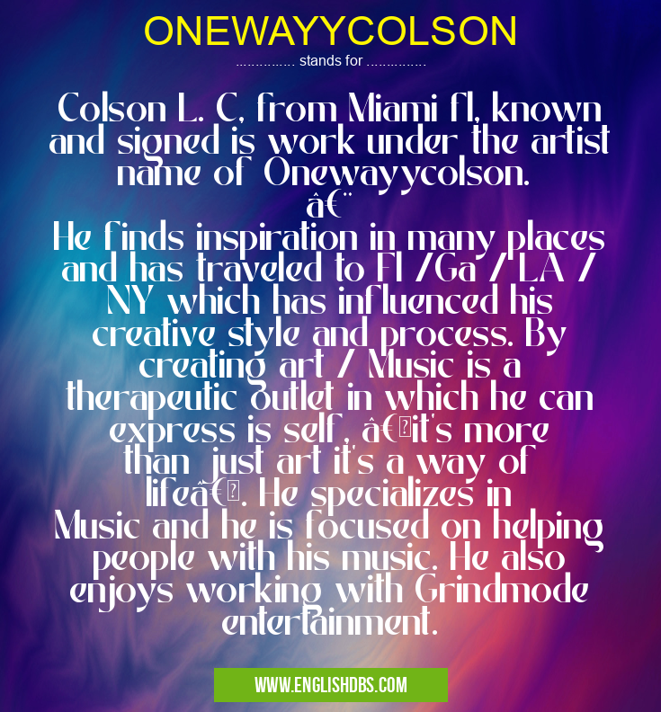 ONEWAYYCOLSON means Colson L. C, from Miami fl, known and signed is work under the artist name of Onewayycolson.


He finds inspiration in many places and has traveled to Fl /Ga / LA / NY which has influenced his creative style and process. By creating art / Music is a therapeutic outlet in which he can express is self, “it's more than just art it's a way of lifeâ€. He specializes in Music and he is focused on helping people with his music. He also enjoys working with Grindmode entertainment. ONEWAYYCOLSON