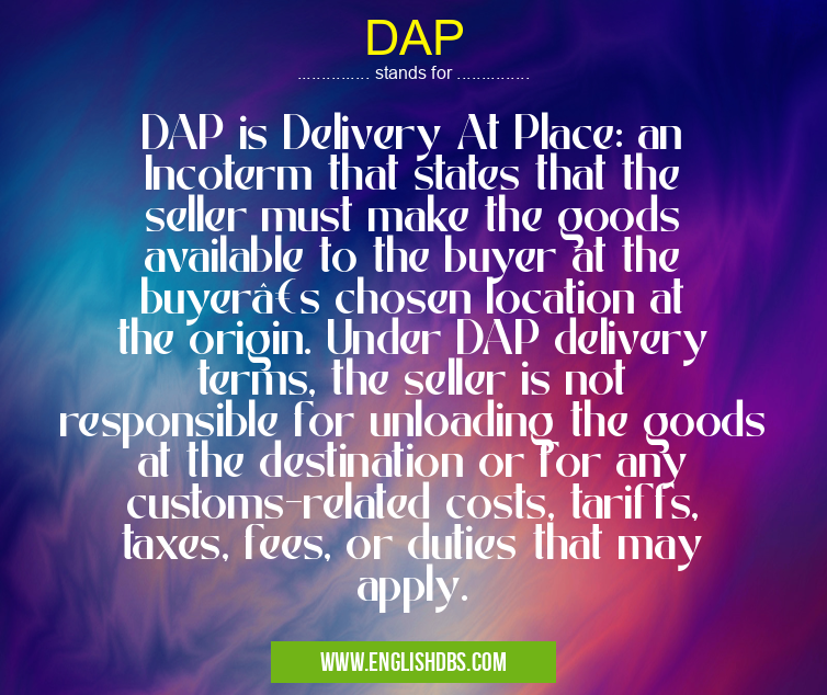 DAP means DAP is Delivery At Place: an Incoterm that states that the seller must make the goods available to the buyer at the buyer’s chosen location at the origin. Under DAP delivery terms, the seller is not responsible for unloading the goods at the destination or for any customs-related costs, tariffs, taxes, fees, or duties that may apply. DAP