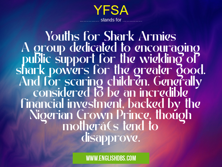 YFSA means Youths for Shark Armies
A group dedicated to encouraging public support for the wielding of shark powers for the greater good. And for scaring children. Generally considered to be an incredible financial investment, backed by the Nigerian Crown Prince, though mother’s tend to disapprove. YFSA