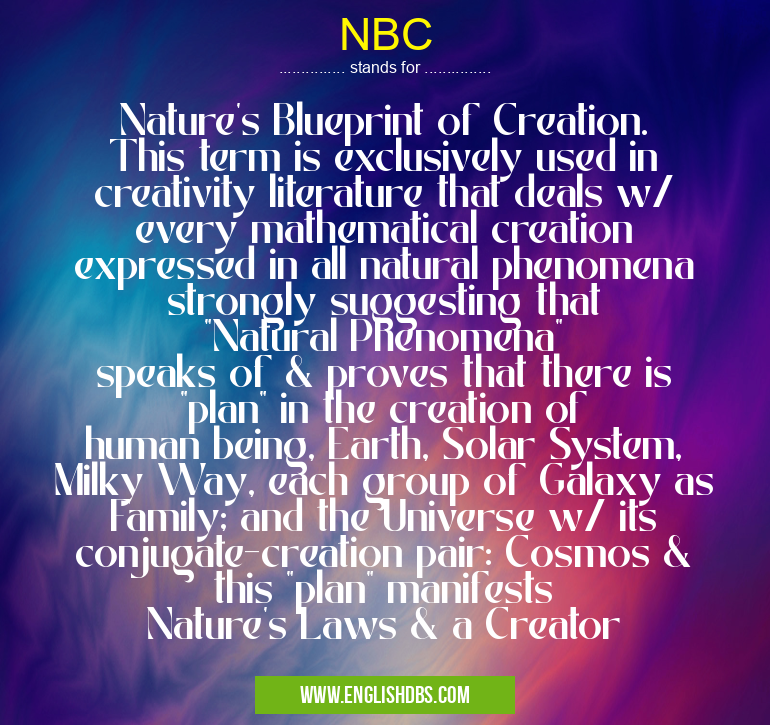 NBC means Nature's Blueprint of Creation. This term is exclusively used in creativity literature that deals w/ every mathematical creation expressed in all natural phenomena strongly suggesting that "Natural Phenomena" speaks of & proves that there is "plan" in the creation of human being, Earth, Solar System, Milky Way, each group of Galaxy as Family; and the Universe w/ its conjugate-creation pair: Cosmos & this "plan" manifests Nature's Laws & a Creator NBC
