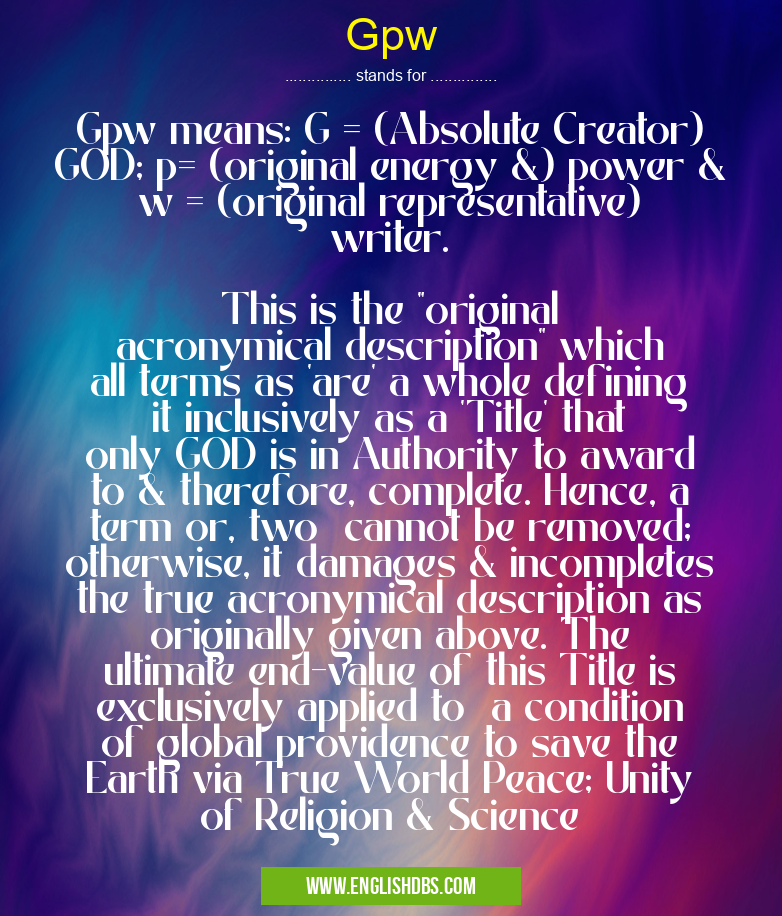Gpw means Gpw means: G = (Absolute Creator) GOD; p= (original energy &) power & w = (original representative) writer.
This is the "original acronymical description" which all terms as 'are' a whole defining it inclusively as a 'Title' that only GOD is in Authority to award to & therefore, complete. Hence, a term or, two cannot be removed; otherwise, it damages & incompletes the true acronymical description as originally given above. The ultimate end-value of this Title is exclusively applied to a condition of global providence to save the Earth via True World Peace; Unity of Religion & Science Gpw