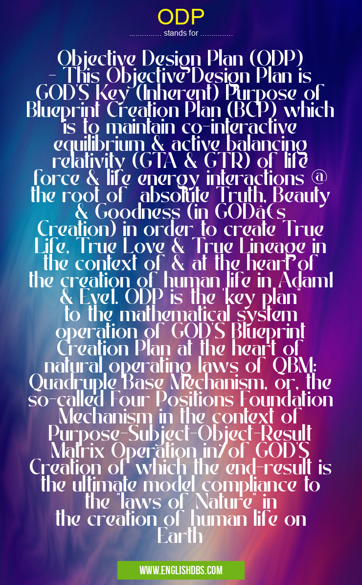 ODP means Objective Design Plan (ODP)
- This Objective Design Plan is GOD'S Key (Inherent) Purpose of Blueprint Creation Plan (BCP) which is to maintain co-interactive equilibrium & active balancing relativity (GTA & GTR) of life force & life energy interactions @ the root of absolute Truth, Beauty & Goodness (in GOD’s Creation) in order to create True Life, True Love & True Lineage in the context of & at the heart of the creation of human life in Adam1 & Eve1. ODP is the 'key plan" to the mathematical system operation of GOD'S Blueprint Creation Plan at the heart of natural operating laws of QBM: Quadruple Base Mechanism, or, the so-called Four Positions Foundation Mechanism in the context of Purpose-Subject-Object-Result Matrix Operation in/of GOD'S Creation of which the end-result is the ultimate model compliance to the "laws of Nature" in the creation of human life on Earth ODP